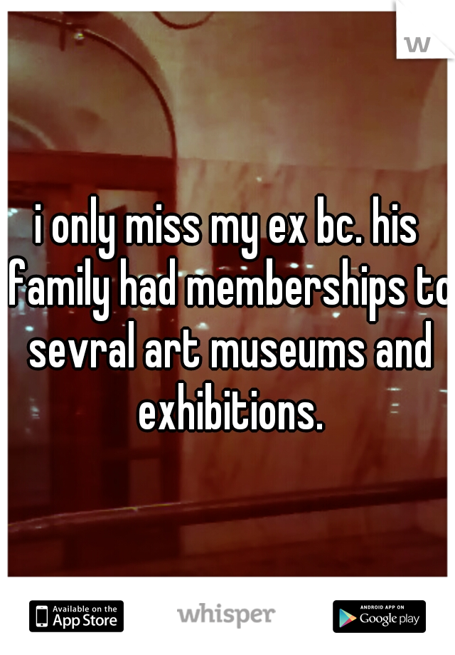 i only miss my ex bc. his family had memberships to sevral art museums and exhibitions.