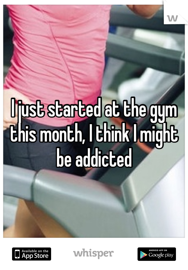 I just started at the gym this month, I think I might be addicted 