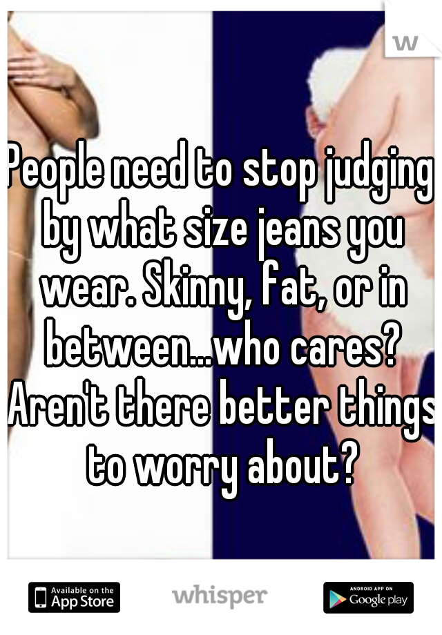 People need to stop judging by what size jeans you wear. Skinny, fat, or in between...who cares? Aren't there better things to worry about?