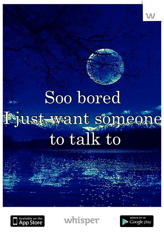 Soo bored 
I just want someone
 to talk to