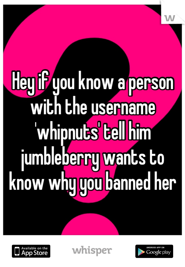 Hey if you know a person with the username 'whipnuts' tell him jumbleberry wants to know why you banned her
