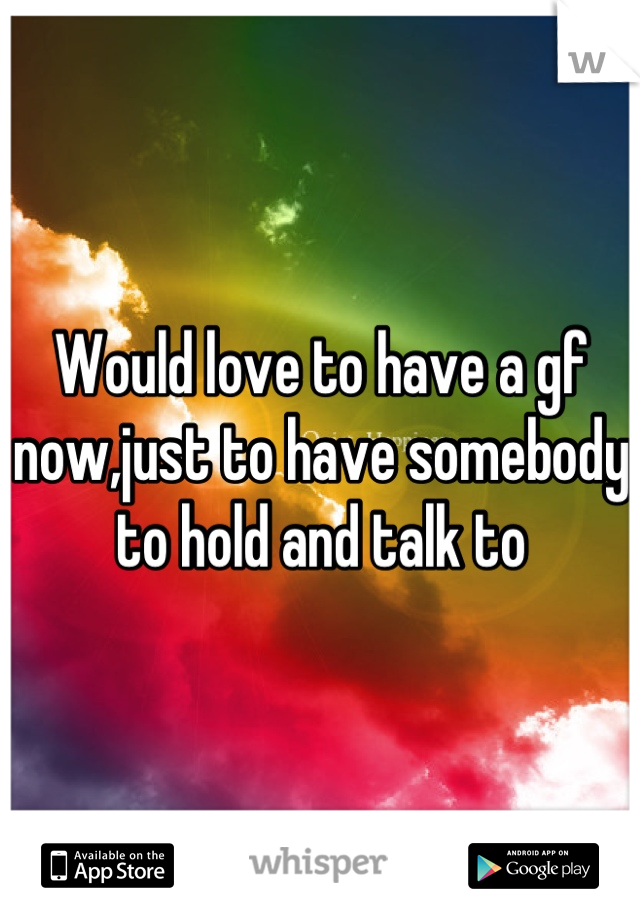 Would love to have a gf now,just to have somebody to hold and talk to