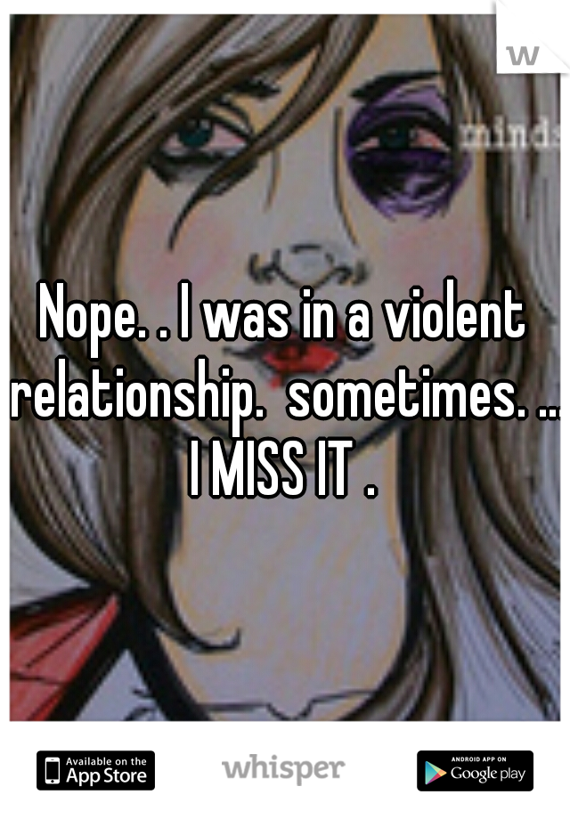Nope. . I was in a violent relationship.  sometimes. ... I MISS IT . 