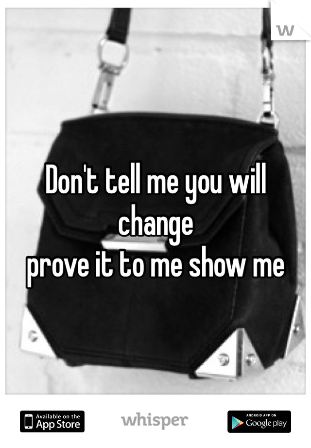 Don't tell me you will change 
prove it to me show me 