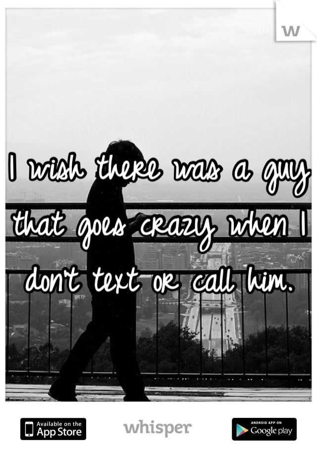 I wish there was a guy that goes crazy when I don't text or call him. 