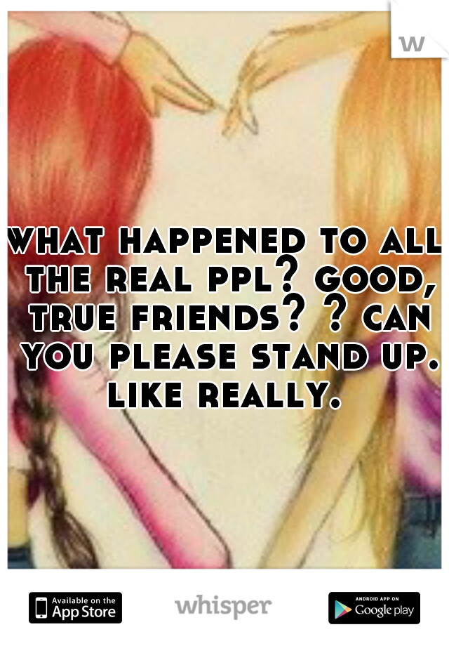 what happened to all the real ppl? good, true friends? ? can you please stand up. like really. 