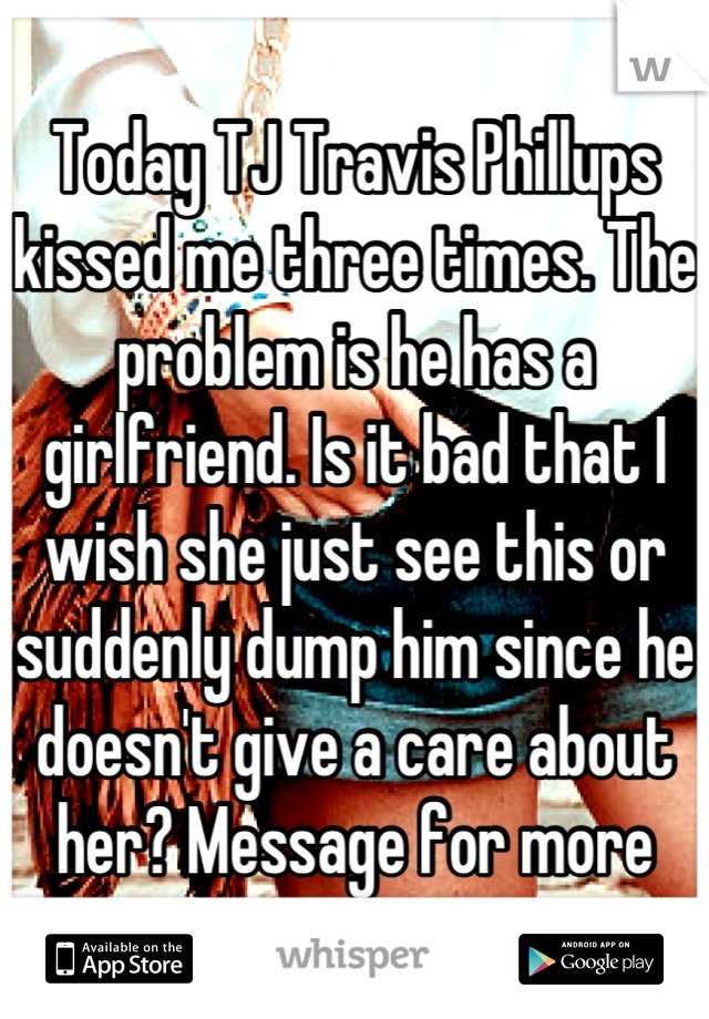 Today TJ Travis Phillups kissed me three times. The problem is he has a girlfriend. Is it bad that I wish she just see this or suddenly dump him since he doesn't give a care about her? Message for more