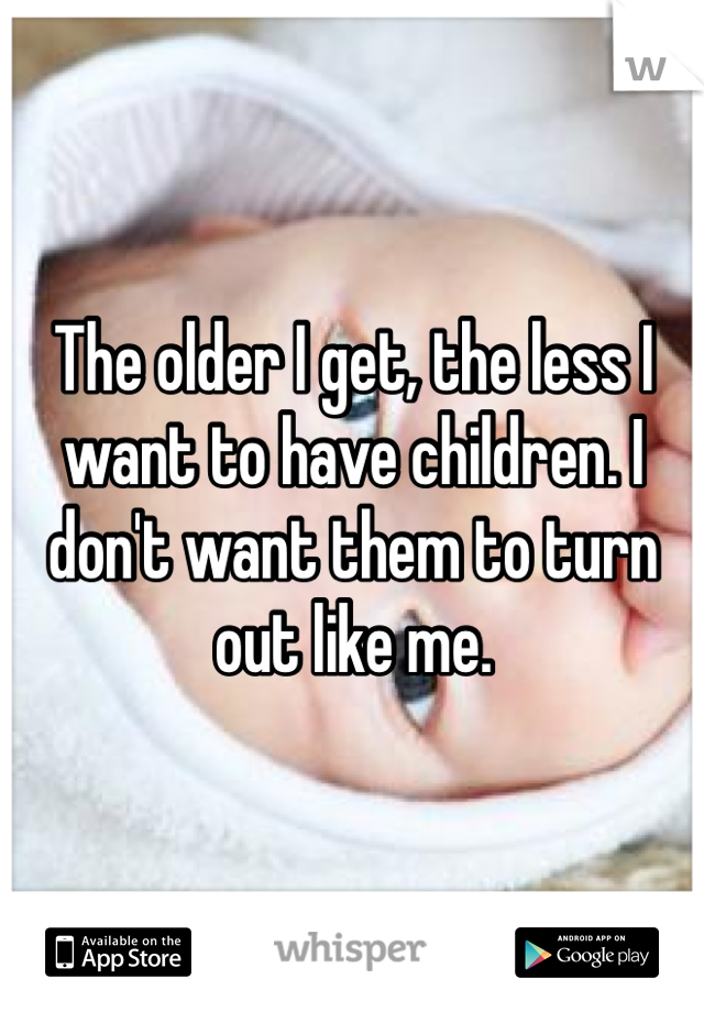 The older I get, the less I want to have children. I don't want them to turn out like me. 