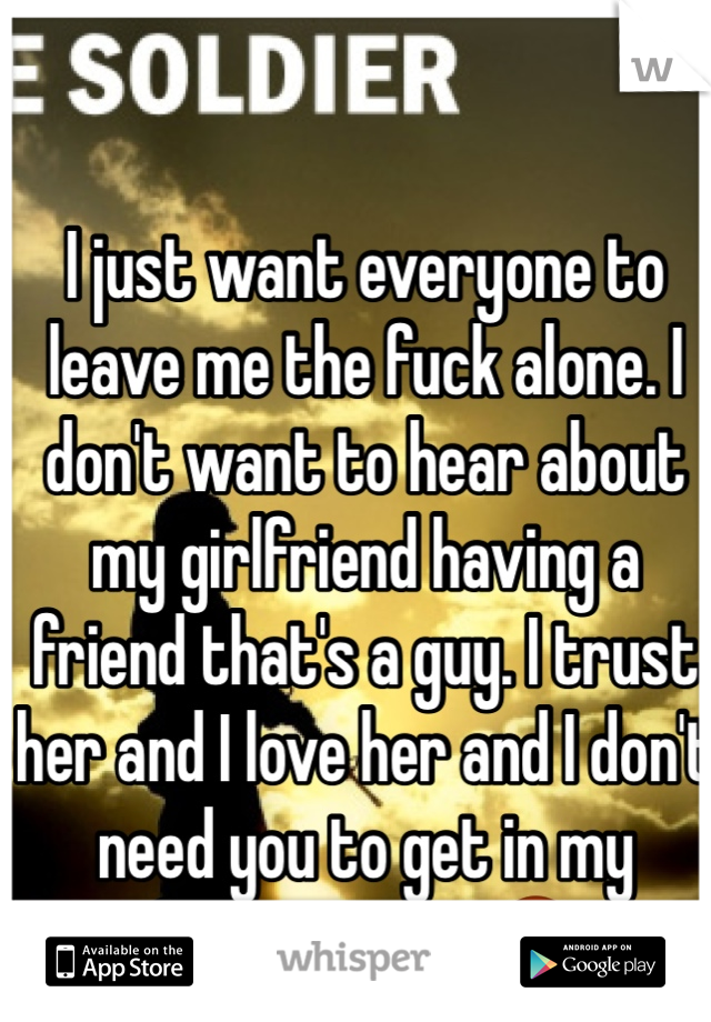 I just want everyone to leave me the fuck alone. I don't want to hear about my girlfriend having a friend that's a guy. I trust her and I love her and I don't need you to get in my fucking way! 😡
