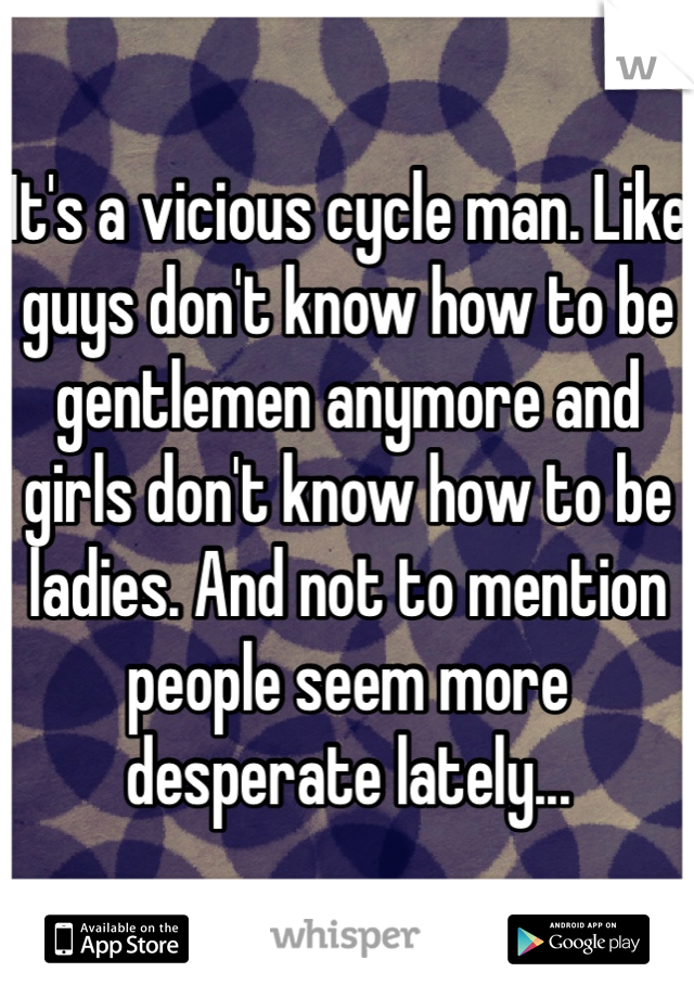 It's a vicious cycle man. Like guys don't know how to be gentlemen anymore and girls don't know how to be ladies. And not to mention people seem more desperate lately...