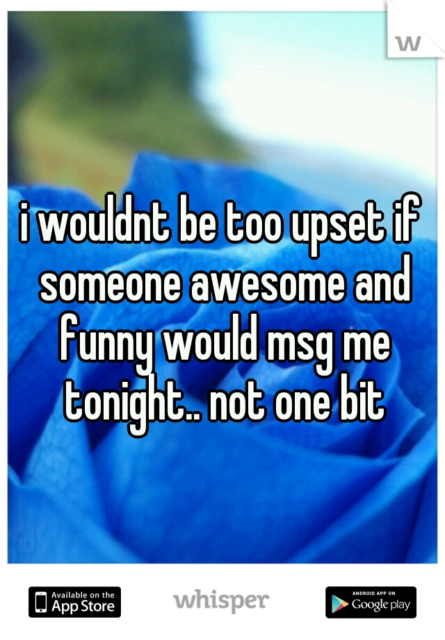 i wouldnt be too upset if someone awesome and funny would msg me tonight.. not one bit