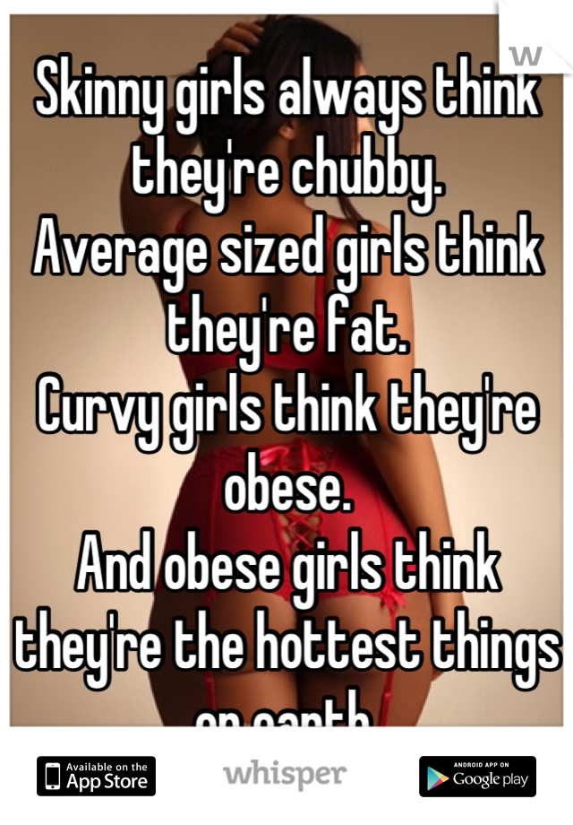Skinny girls always think they're chubby.
Average sized girls think they're fat.
Curvy girls think they're obese.
And obese girls think they're the hottest things on earth.
