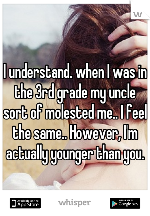 I understand. when I was in the 3rd grade my uncle sort of molested me.. I feel the same.. However, I'm actually younger than you.