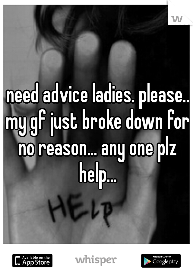 I need advice ladies. please... my gf just broke down for no reason... any one plz help...