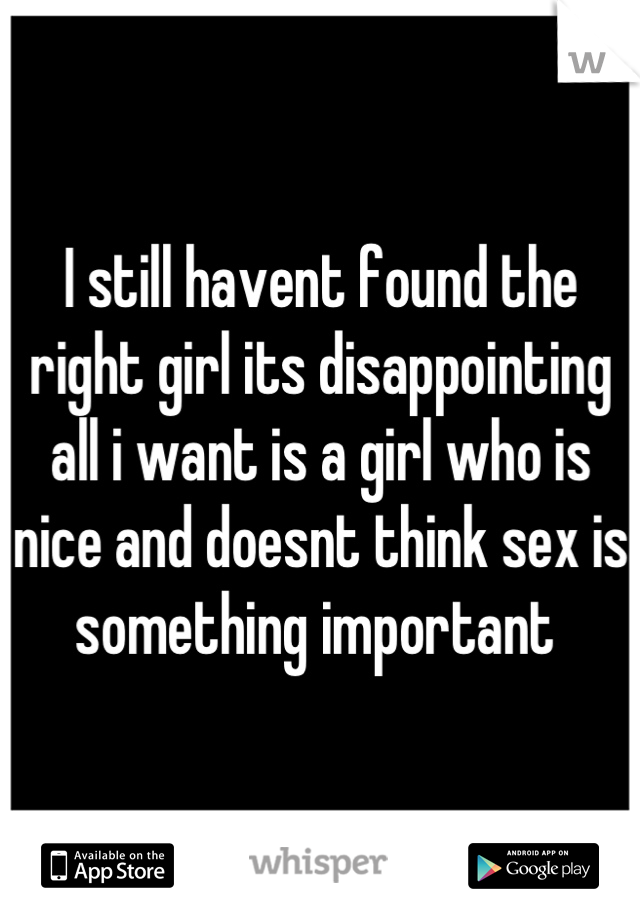 I still havent found the right girl its disappointing all i want is a girl who is nice and doesnt think sex is something important 