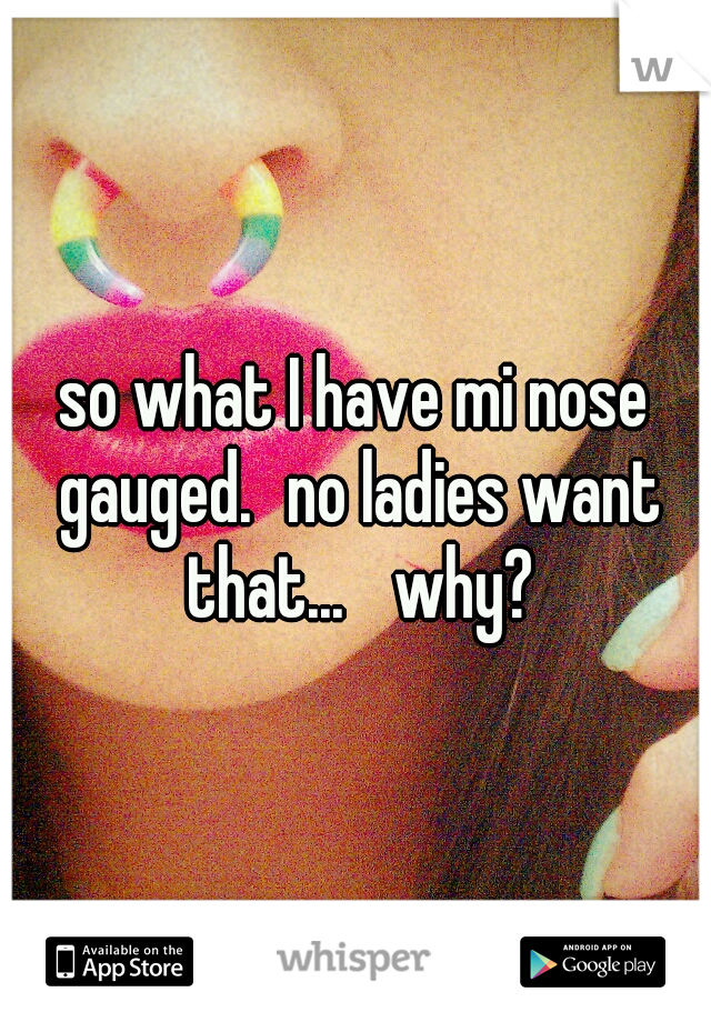 so what I have mi nose gauged.
no ladies want that... 
why?
