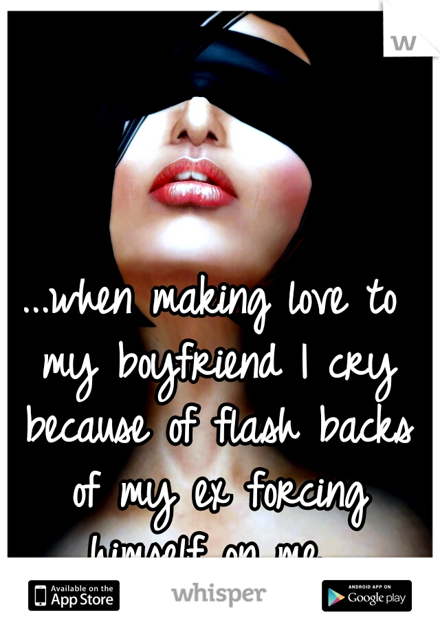 ...when making love to my boyfriend I cry because of flash backs of my ex forcing himself on me...