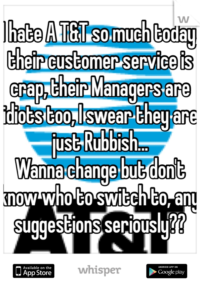 I hate A T&T so much today, their customer service is crap, their Managers are idiots too, I swear they are just Rubbish...
Wanna change but don't know who to switch to, any suggestions seriously??