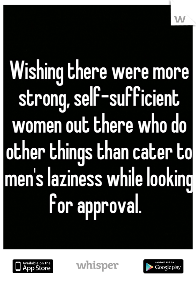Wishing there were more strong, self-sufficient women out there who do other things than cater to men's laziness while looking for approval.  