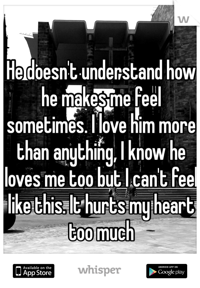 He doesn't understand how he makes me feel sometimes. I love him more than anything, I know he loves me too but I can't feel like this. It hurts my heart too much 
