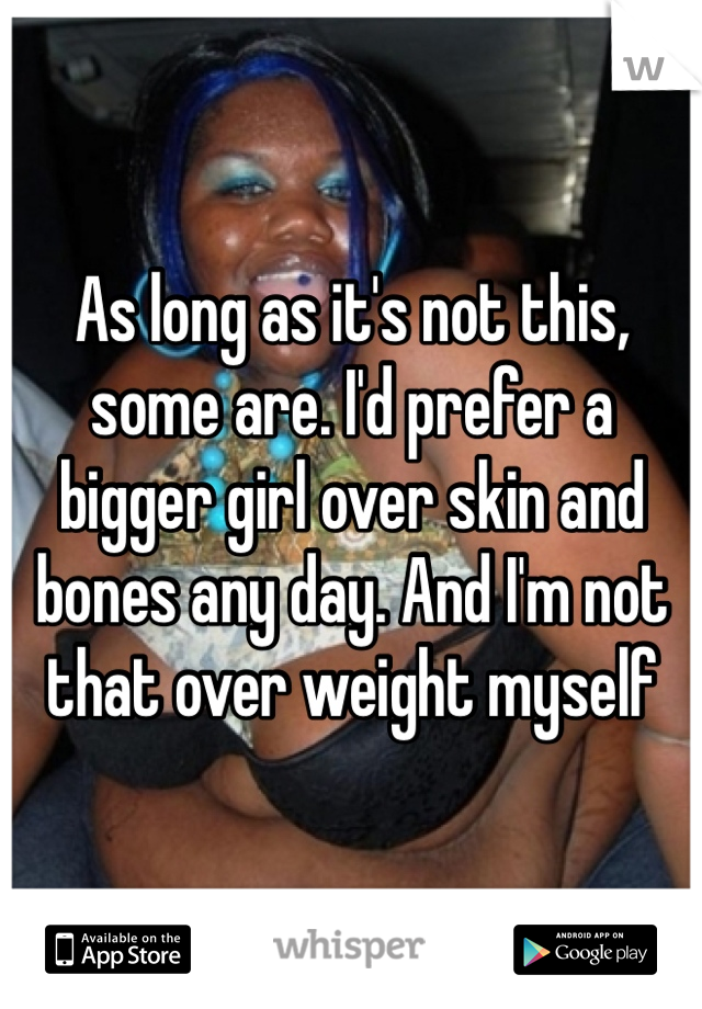 As long as it's not this, some are. I'd prefer a bigger girl over skin and bones any day. And I'm not that over weight myself 