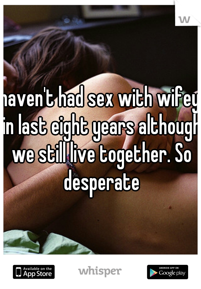 haven't had sex with wifey in last eight years although we still live together. So desperate