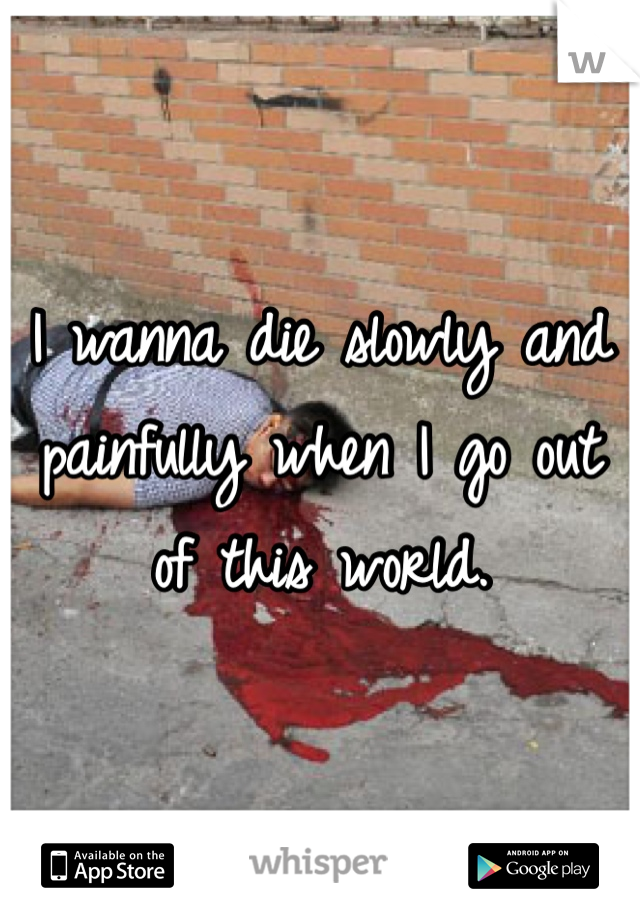 I wanna die slowly and painfully when I go out of this world. 