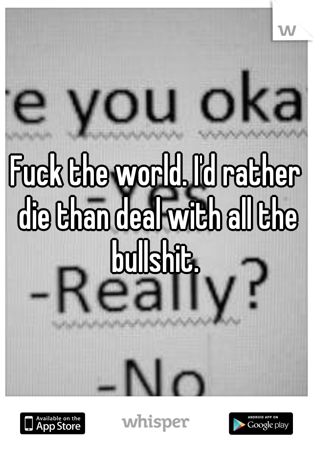 Fuck the world. I'd rather die than deal with all the bullshit. 