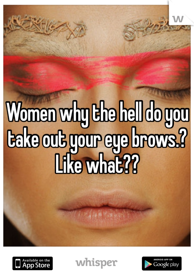 Women why the hell do you take out your eye brows.? Like what??