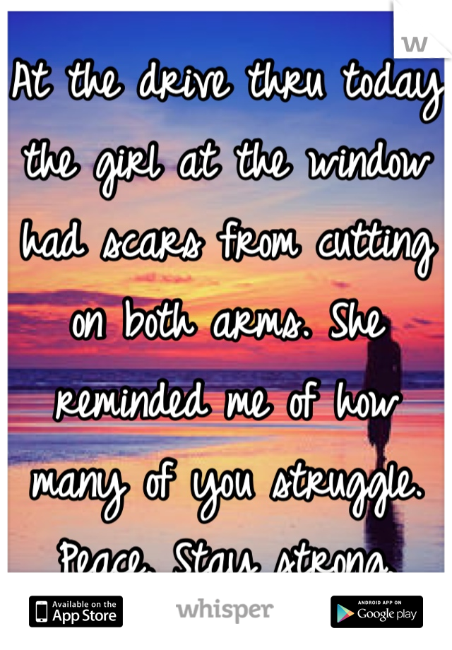 At the drive thru today the girl at the window had scars from cutting on both arms. She reminded me of how many of you struggle.
Peace. Stay strong.