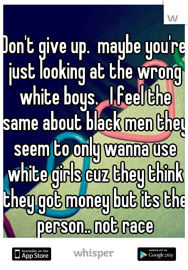Don't give up.  maybe you're just looking at the wrong white boys.   I feel the same about black men they seem to only wanna use white girls cuz they think they got money but its the person.. not race