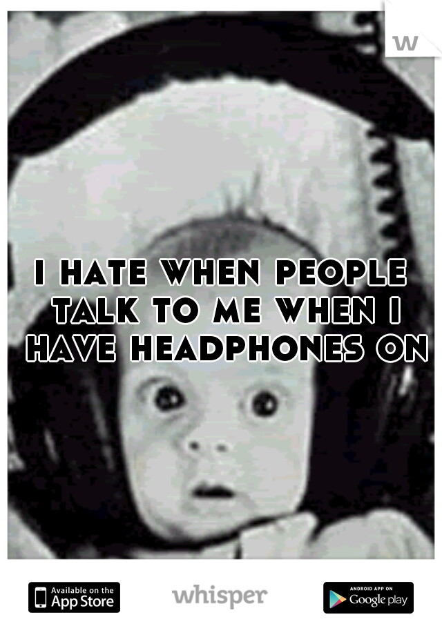 i hate when people talk to me when i have headphones on