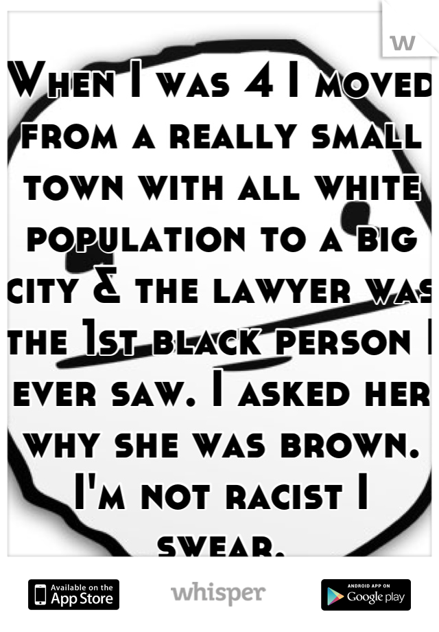 When I was 4 I moved from a really small town with all white population to a big city & the lawyer was the 1st black person I ever saw. I asked her why she was brown. I'm not racist I swear.