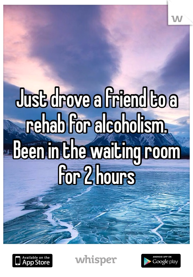 Just drove a friend to a rehab for alcoholism. 
Been in the waiting room for 2 hours