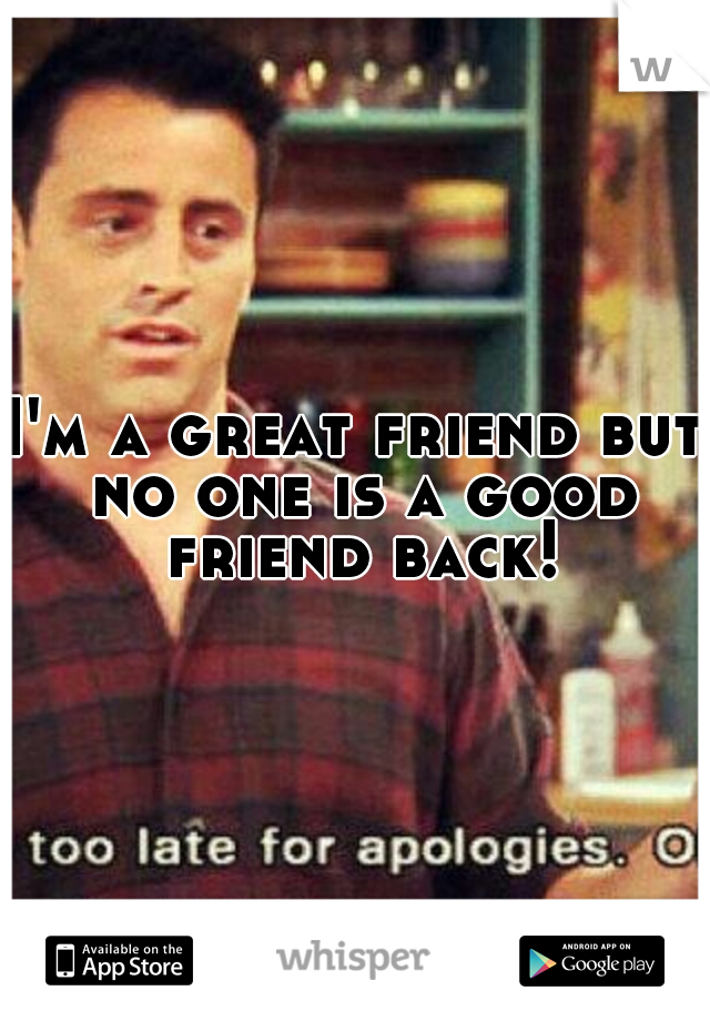 I'm a great friend but no one is a good friend back!