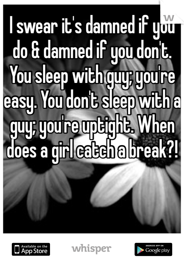 I swear it's damned if you do & damned if you don't. You sleep with guy; you're easy. You don't sleep with a guy; you're uptight. When does a girl catch a break?! 