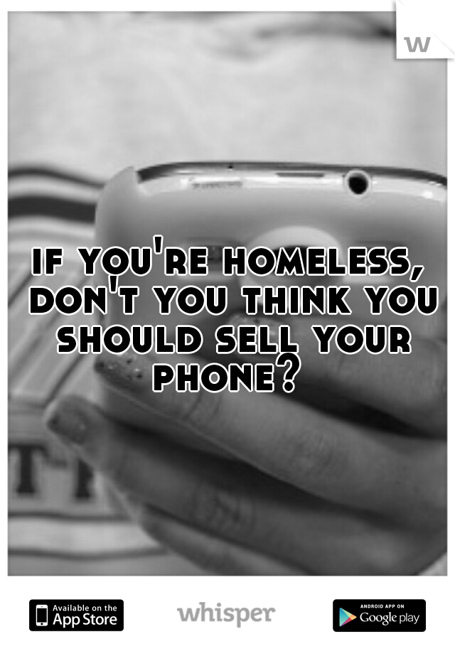 if you're homeless, don't you think you should sell your phone? 