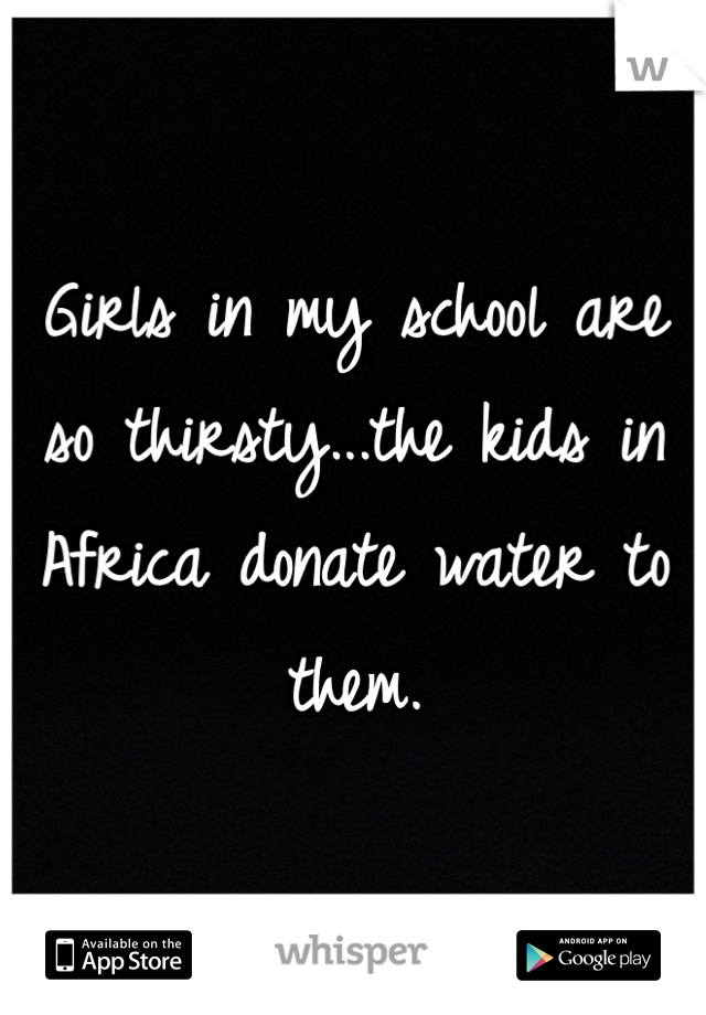 Girls in my school are so thirsty...the kids in Africa donate water to them. 