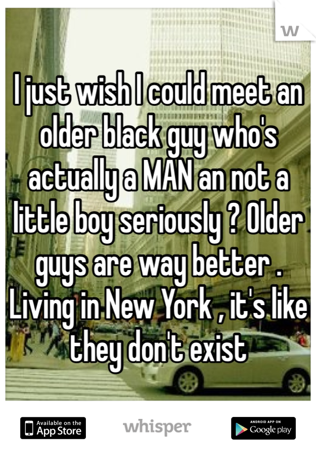 I just wish I could meet an older black guy who's actually a MAN an not a little boy seriously ? Older guys are way better . Living in New York , it's like they don't exist 
