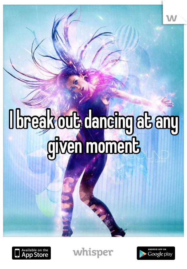 I break out dancing at any given moment 