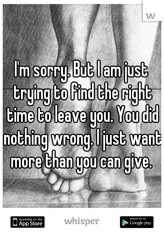I'm sorry. But I am just trying to find the right time to leave you. You did nothing wrong. I just want more than you can give. 