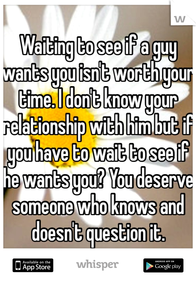 Waiting to see if a guy wants you isn't worth your time. I don't know your relationship with him but if you have to wait to see if he wants you? You deserve someone who knows and doesn't question it.