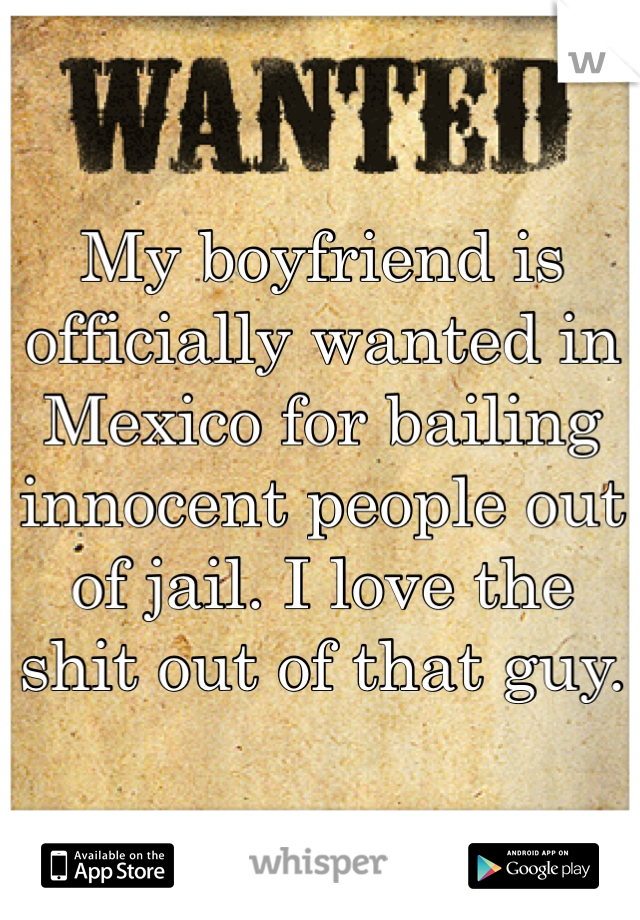 My boyfriend is officially wanted in Mexico for bailing innocent people out of jail. I love the shit out of that guy. 