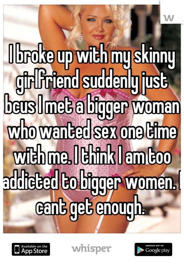 I broke up with my skinny girlfriend suddenly just bcus I met a bigger woman who wanted sex one time with me. I think I am too addicted to bigger women. I cant get enough. 
