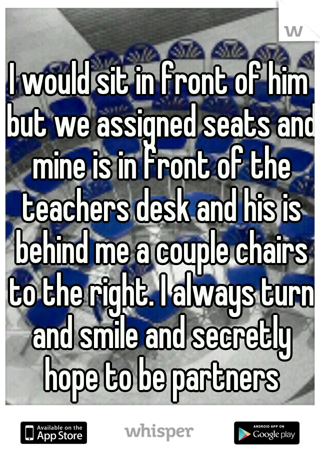 I would sit in front of him but we assigned seats and mine is in front of the teachers desk and his is behind me a couple chairs to the right. I always turn and smile and secretly hope to be partners