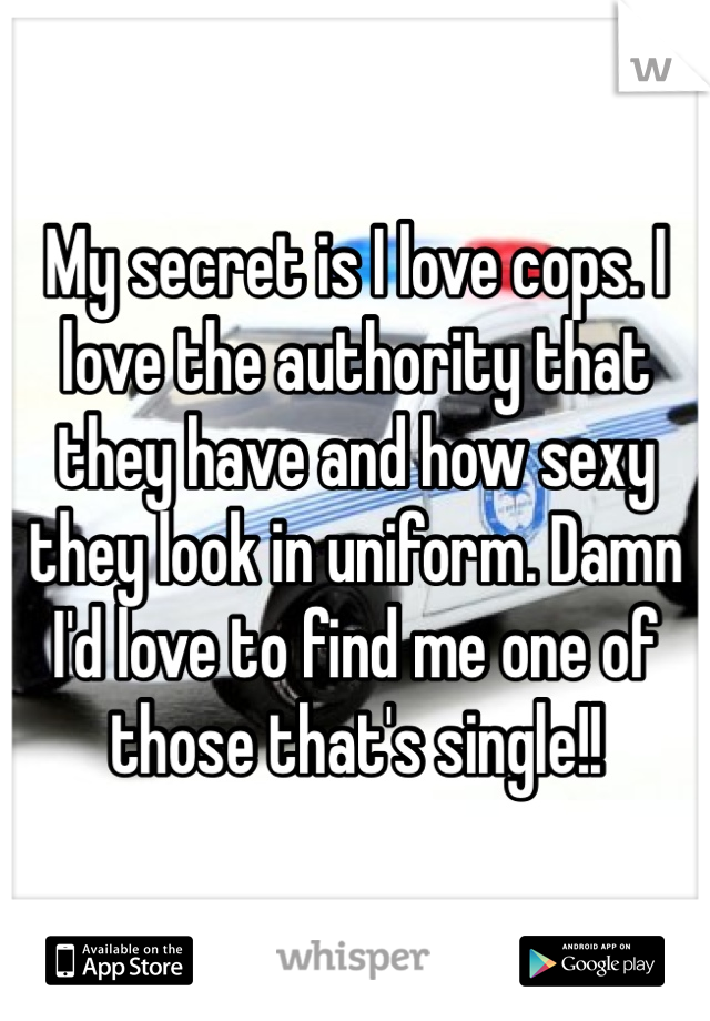 My secret is I love cops. I love the authority that they have and how sexy they look in uniform. Damn I'd love to find me one of those that's single!!