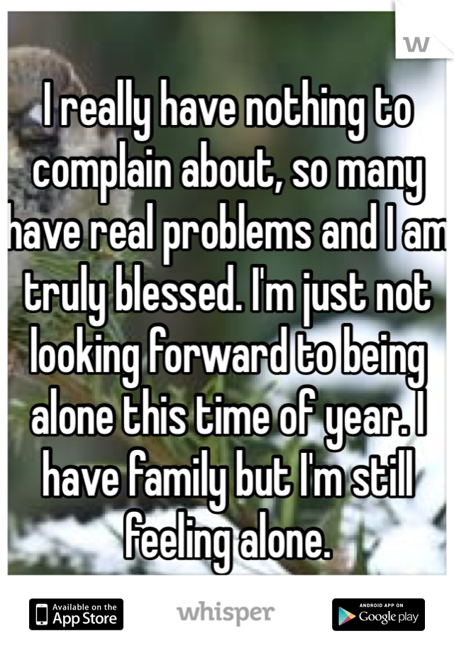 I really have nothing to complain about, so many have real problems and I am truly blessed. I'm just not looking forward to being alone this time of year. I have family but I'm still feeling alone. 