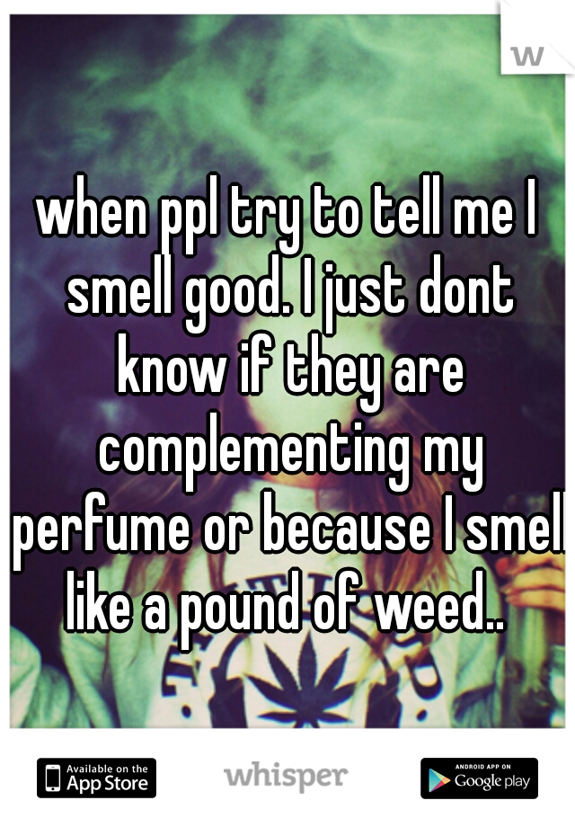 when ppl try to tell me I smell good. I just dont know if they are complementing my perfume or because I smell like a pound of weed.. 