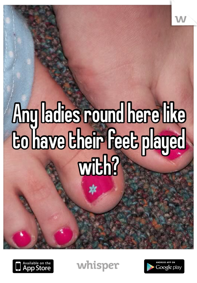 Any ladies round here like to have their feet played with?