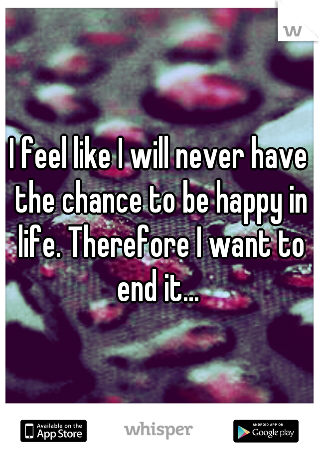 I feel like I will never have the chance to be happy in life. Therefore I want to end it... 